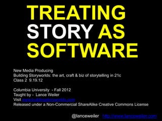 TREATING
       STORY AS
       SOFTWARE
New Media Producing
Building Storyworlds: the art, craft & biz of storytelling in 21c
Class 2 9.19.12

Columbia University - Fall 2012
Taught by - Lance Weiler
Visit www.buildingstoryworlds.com
Released under a Non-Commercial ShareAlike Creative Commons License

                                   @lanceweiler http://www.lanceweiler.com
 