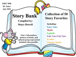 Story Bank Compiled by: Shaye Howell Collection of 50 Story Favorites Including: Fairy Tales Myths Legends Folk Tales/Tall Tales & other Literary Stories Note: Call numbers, pictures of books, and cultural group represented included when possible.  FRIT 7090 Dr. Jones July 2010 