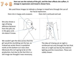 Here we see the naivety of the girl, and the later effects she suffers. A
change in expression and mood is shown here.
We used these images to indicate a change in mood here through the use of
her facial expression.
Here she is happy and unaware. Here she’s confused and sad.
The idea of it being set at night is
reinforced not only through the fact that
shes on a night out but by the exterior
lighting and the moon/stars. These are
subtly shown.
We couldn’t get the idea across that the
girl would be stumbling out the bar, so
instead we wrote these in quotation
marks at the bottom so it was clear.
Obviously this isn’t going to be on the
production, but due to the fact this is a
still image we thought it was necessary.
She also shows a
sign of being
oblivious because
here the pills are
in the glass and
she doesn’t know.
 