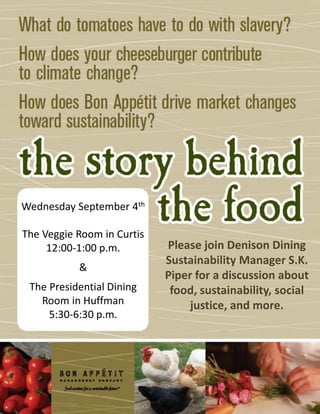 Wednesday September 4th
The Veggie Room in Curtis
12:00-1:00 p.m.
&
The Presidential Dining
Room in Huffman
5:30-6:30 p.m.
Please join Denison Dining
Sustainability Manager S.K.
Piper for a discussion about
food, sustainability, social
justice, and more.
 