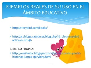 EJEMPLOS REALES DE SU USO EN EL
      ÁMBITO EDUCATIVO.

   http://storybird.com/books/

   http://arablogs.catedu.es/blog.php?id_blog=1929&id_
   articulo=118146

 EJEMPLO PROPIO:
   http://marilinatic.blogspot.com/2011/10/construyendo-
   historias-juntos-storybird.html
 