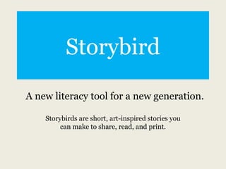 Storybird

A new literacy tool for a new generation.

    Storybirds are short, art-inspired stories you
         can make to share, read, and print.
 