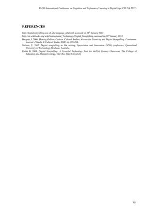 REFERENCES
http://digitalstorytelling.coe.uh.edu/language_arts.html, accessed on 28th
January 2012
http://en.wikibooks.org/wiki/Instructional_Technology/Digital_Storytelling, accessed on 28th
January 2012
Burgess, J. 2006. Hearing Ordinary Voices: Cultural Studies, Vernacular Creativity and Digital Storytelling. Continuum:
Journal of Media & Cultural Studies 20(2):pp. 201-214.
Nielsen, P. 2005. Digital storytelling as life writing, Speculation and Innovation (SPIN) conference, Queensland
University of Technology, Brisbane, Australia.
Robin B. 2008. Digital Storytelling: A Powerful Technology Tool for the21st Century Classroom. The College of
Education and Human Ecology, The Ohio State University
IADIS International Conference on Cognition and Exploratory Learning in Digital Age (CELDA 2012)
301
 