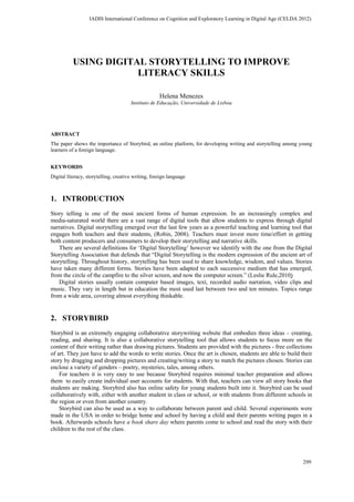 USING DIGITAL STORYTELLING TO IMPROVE
LITERACY SKILLS
Helena Menezes
Instituto de Educação, Universidade de Lisboa
ABSTRACT
The paper shows the importance of Storybird, an online platform, for developing writing and storytelling among young
learners of a foreign language.
KEYWORDS
Digital literacy, storytelling, creative writing, foreign language
1. INTRODUCTION
Story telling is one of the most ancient forms of human expression. In an increasingly complex and
media-saturated world there are a vast range of digital tools that allow students to express through digital
narratives. Digital storytelling emerged over the last few years as a powerful teaching and learning tool that
engages both teachers and their students, (Robin, 2008). Teachers must invest more time/effort in getting
both content producers and consumers to develop their storytelling and narrative skills.
There are several definitions for ‘Digital Storytelling’ however we identify with the one from the Digital
Storytelling Association that defends that “Digital Storytelling is the modern expression of the ancient art of
storytelling. Throughout history, storytelling has been used to share knowledge, wisdom, and values. Stories
have taken many different forms. Stories have been adapted to each successive medium that has emerged,
from the circle of the campfire to the silver screen, and now the computer screen.” (Leslie Rule,2010)
Digital stories usually contain computer based images, text, recorded audio narration, video clips and
music. They vary in length but in education the most used last between two and ten minutes. Topics range
from a wide area, covering almost everything thinkable.
2. STORYBIRD
Storybird is an extremely engaging collaborative storywriting website that embodies three ideas – creating,
reading, and sharing. It is also a collaborative storytelling tool that allows students to focus more on the
content of their writing rather than drawing pictures. Students are provided with the pictures - free collections
of art. They just have to add the words to write stories. Once the art is chosen, students are able to build their
story by dragging and dropping pictures and creating/writing a story to match the pictures chosen. Stories can
enclose a variety of genders – poetry, mysteries, tales, among others.
For teachers it is very easy to use because Storybird requires minimal teacher preparation and allows
them to easily create individual user accounts for students. With that, teachers can view all story books that
students are making. Storybird also has online safety for young students built into it. Storybird can be used
collaboratively with, either with another student in class or school, or with students from different schools in
the region or even from another country.
Storybird can also be used as a way to collaborate between parent and child. Several experiments were
made in the USA in order to bridge home and school by having a child and their parents writing pages in a
book. Afterwards schools have a book share day where parents come to school and read the story with their
children to the rest of the class.
IADIS International Conference on Cognition and Exploratory Learning in Digital Age (CELDA 2012)
299
 