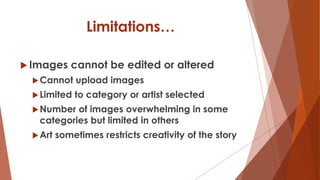 Limitations…
 Images cannot be edited or altered
Cannot upload images
Limited to category or artist selected
Number of images overwhelming in some
categories but limited in others
Art sometimes restricts creativity of the story
 