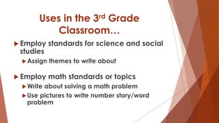 Uses in the 3rd Grade
Classroom…
 Employ standards for science and social
studies
Assign themes to write about
 Employ math standards or topics
Write about solving a math problem
Use pictures to write number story/word
problem
 