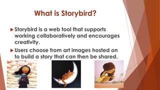 What is Storybird?
 Storybird is a web tool that supports
working collaboratively and encourages
creativity.
 Users choose from art images hosted on
to build a story that can then be shared.
 