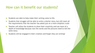 How can it benefit our students?
 Students are able to help make their writing come to life.
 Students that struggle will be able to write a shorter story, but still meet all
the requirements that the teacher has asked just on a more simplistic scale
 Teacher will allow the students to show their creativity and use more of a
depth of knowledge because now the words and the pictures need to tell the
same story.
 Students will be engaged in their creation and forget they are writing!
 