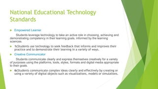 National Educational Technology
Standards
 Empowered Learner
Students leverage technology to take an active role in choosing, achieving and
demonstrating competency in their learning goals, informed by the learning
sciences.
 1cStudents use technology to seek feedback that informs and improves their
practice and to demonstrate their learning in a variety of ways.
 Creative Communicator
Students communicate clearly and express themselves creatively for a variety
of purposes using the platforms, tools, styles, formats and digital media appropriate
to their goals.
 6cStudents communicate complex ideas clearly and effectively by creating or
using a variety of digital objects such as visualizations, models or simulations.
 