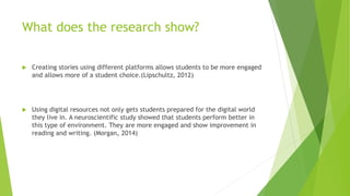 What does the research show?
 Creating stories using different platforms allows students to be more engaged
and allows more of a student choice.(Lipschultz, 2012)
 Using digital resources not only gets students prepared for the digital world
they live in. A neuroscientific study showed that students perform better in
this type of environment. They are more engaged and show improvement in
reading and writing. (Morgan, 2014)
 