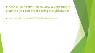 Please click on the link to view a very simple
example you can create using storybird.com
 https://storybird.com/books/yr5zj7yum2/?token=hqanenbbt6
 
