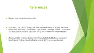 References
 Quotes from storybird.com website
 Lipschultz, J.H (2012). Storycraft: The complete Guide to writing Narrative
Nonfiction/Producing Online News: Digital Skills, Stronger Stories. Journalism
and Mass Communication Educator, 67(1).doi:10.1177/1077695811430813
 Morgan, H (2014). Using Digital Story Projects to help Students improve in
Reading and Writing. Reading Improvement, 51(1). www.questia.com
 