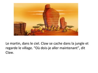 Le martin, dans le ciel. Claw se cache dans la jungle et regarde le village. “Où dois-je aller maintenant”, dit  Claw. 
