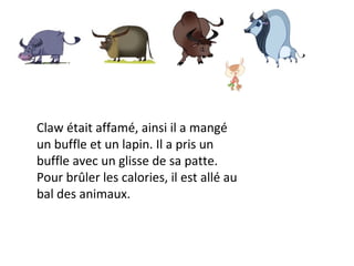 Claw était affamé, ainsi il a mangé un buffle et un lapin. Il a pris un buffle avec un glisse de sa patte. Pour brûler les calories, il est allé au bal des animaux.  