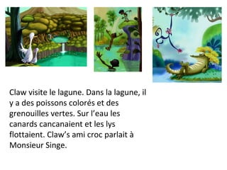 Claw visite le lagune. Dans la lagune, il y a des poissons colorés et des grenouilles vertes. Sur l’eau les canards cancanaient et les lys flottaient. Claw’s ami croc parlait à Monsieur Singe. 
