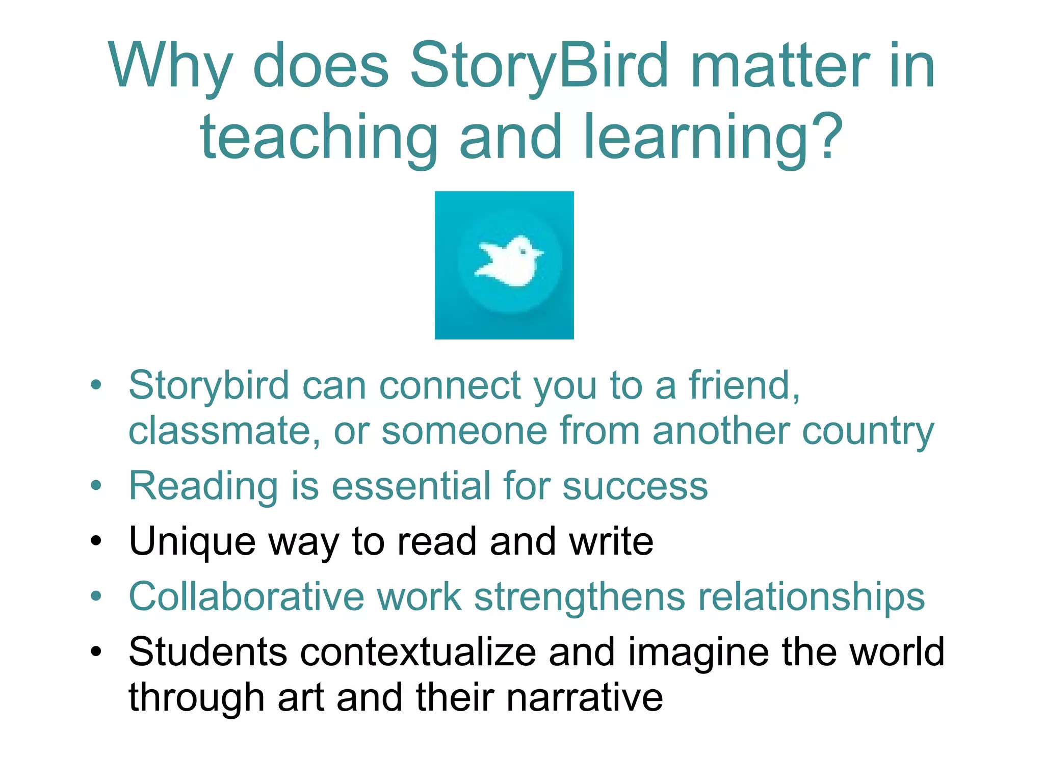Storybird can connect you to a friend, classmate, or someone from another country Reading is essential for success Unique way to read and write Collaborative work strengthens relationships Students contextualize and imagine the world through art and their narrative Why does StoryBird matter in teaching and learning? 