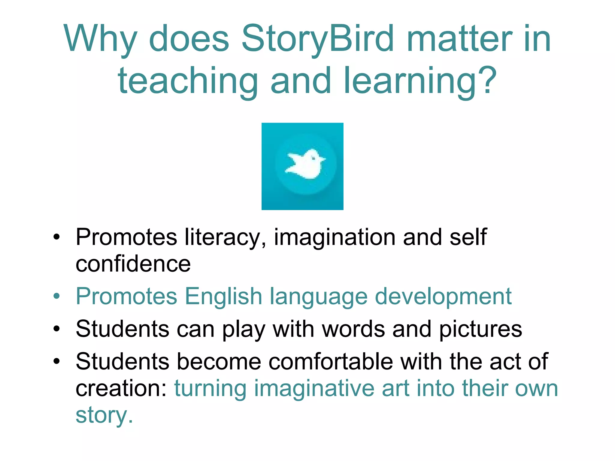 Promotes literacy, imagination and self confidence Promotes English language development Students can play with words and pictures Students become comfortable with the act of creation:  turning imaginative art into their own story. Why does StoryBird matter in teaching and learning? 