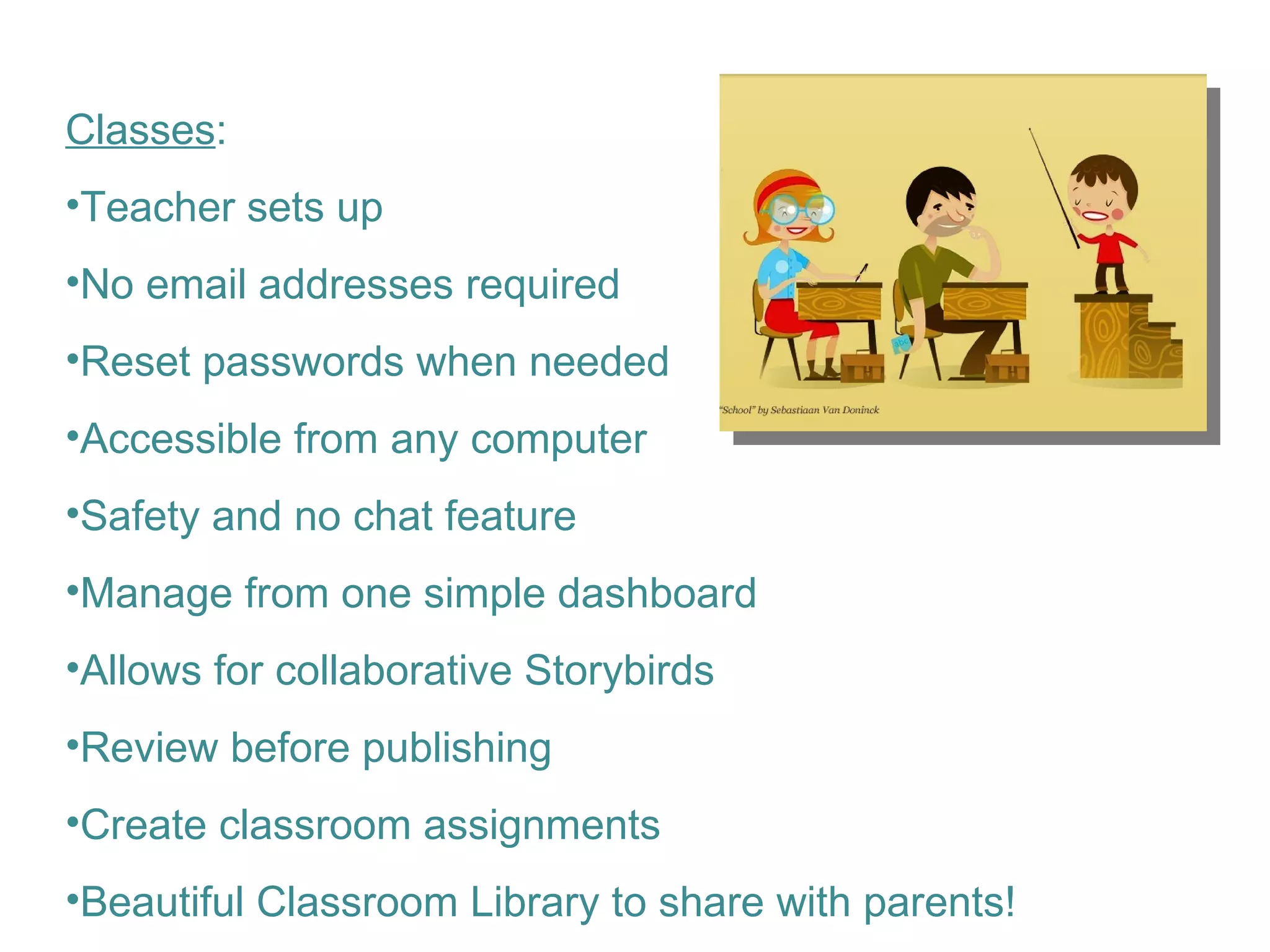 Classes : Teacher sets up  No email addresses required Reset passwords when needed Accessible from any computer Safety and no chat feature Manage from one simple dashboard Allows for collaborative Storybirds Review before publishing Create classroom assignments Beautiful Classroom Library to share with parents! 