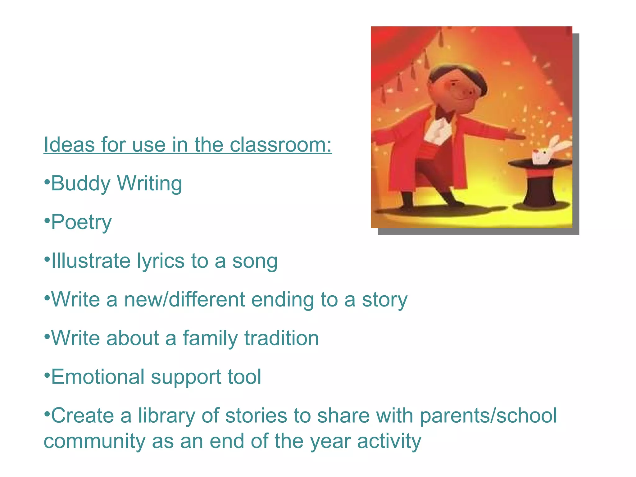 Ideas for use in the classroom: Buddy Writing  Poetry Illustrate lyrics to a song Write a new/different ending to a story Write about a family tradition Emotional support tool Create a library of stories to share with parents/school community as an end of the year activity 