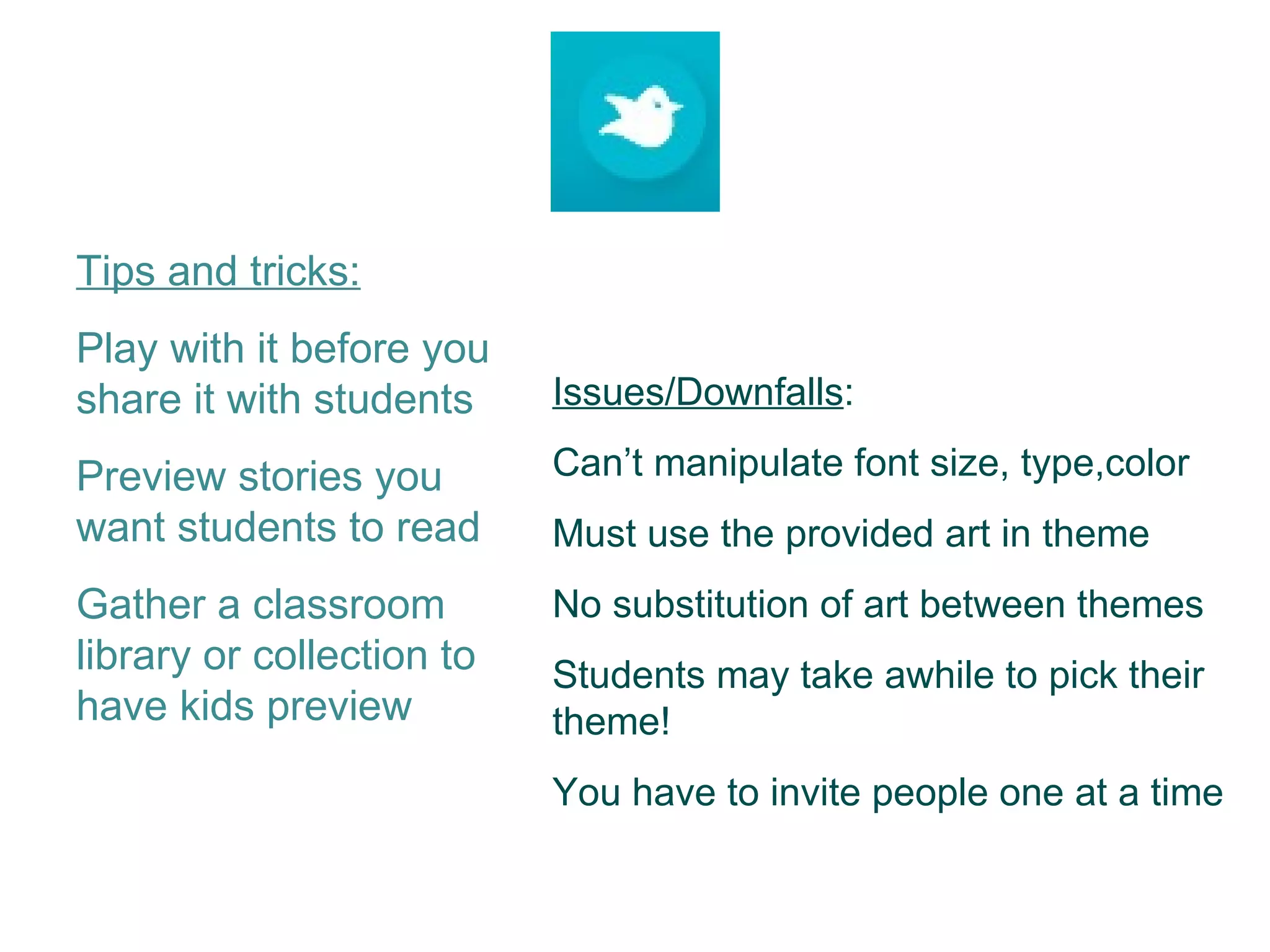 Tips and tricks: Play with it before you share it with students Preview stories you want students to read Gather a classroom library or collection to have kids preview Issues/Downfalls : Can’t manipulate font size, type,color Must use the provided art in theme No substitution of art between themes Students may take awhile to pick their theme! You have to invite people one at a time 