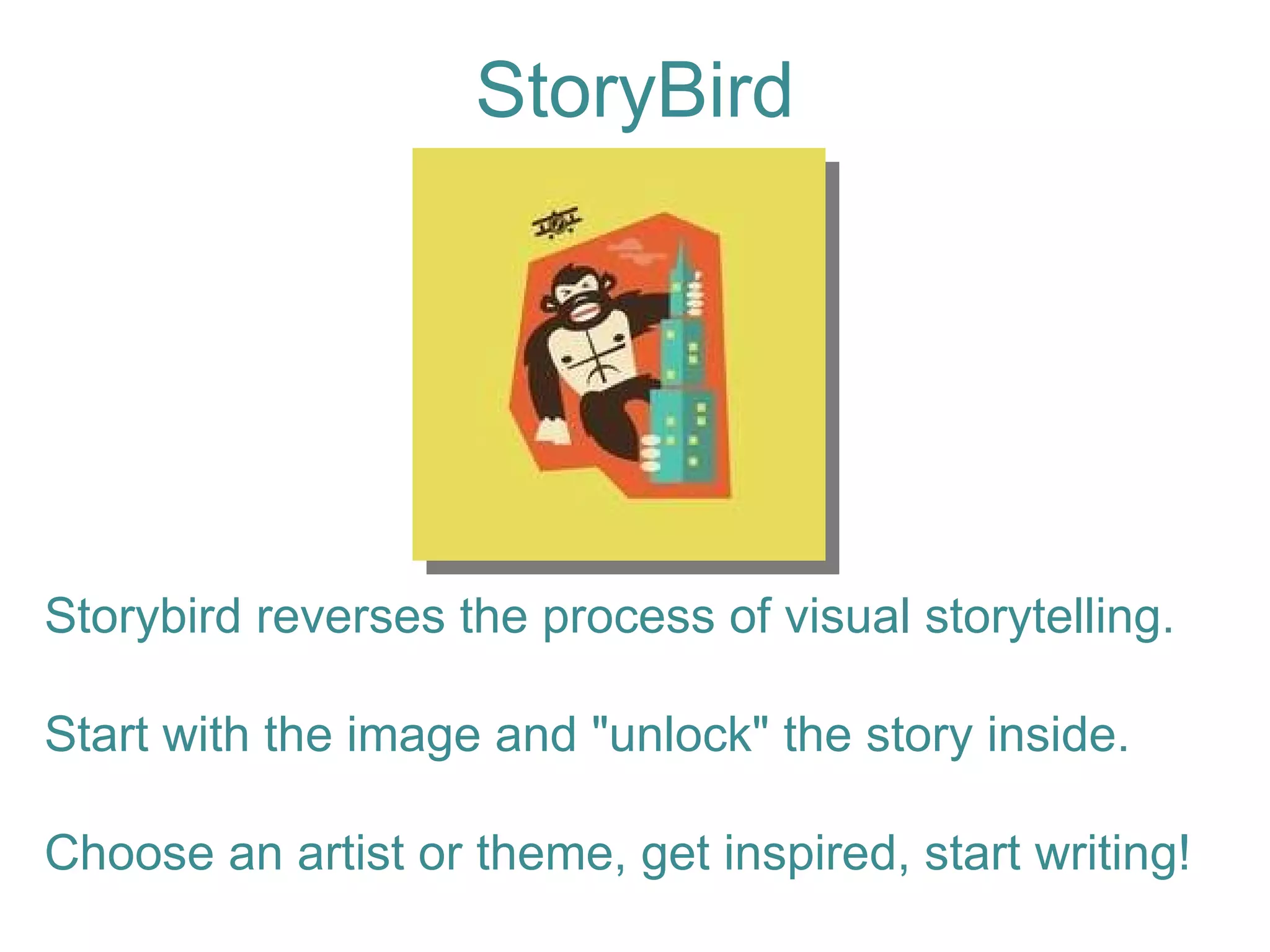 StoryBird Storybird reverses the process of visual storytelling. Start with the image and "unlock" the story inside.  Choose an artist or theme, get inspired, start writing! 