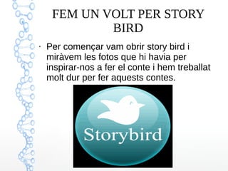 FEM UN VOLT PER STORY
BIRD
●
Per començar vam obrir story bird i
miràvem les fotos que hi havia per
inspirar-nos a fer el conte i hem treballat
molt dur per fer aquests contes.
 