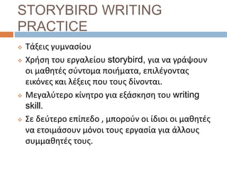 STORYBIRD WRITING
PRACTICE
 Τάξεις γυμνασίου
 Χρήση του εργαλείου storybird, για να γράψουν
οι μαθητές σύντομα ποιήματα, επιλέγοντας
εικόνες και λέξεις που τους δίνονται.
 Μεγαλύτερο κίνητρο για εξάσκηση του writing
skill.
 Σε δεύτερο επίπεδο , μπορούν οι ίδιοι οι μαθητές
να ετοιμάσουν μόνοι τους εργασία για άλλους
συμμαθητές τους.
 