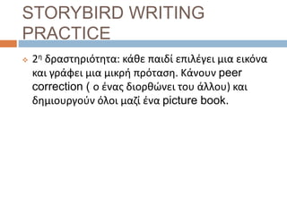 STORYBIRD WRITING
PRACTICE
 2η δραστηριότητα: κάθε παιδί επιλέγει μια εικόνα
και γράφει μια μικρή πρόταση. Κάνουν peer
correction ( ο ένας διορθώνει του άλλου) και
δημιουργούν όλοι μαζί ένα picture book.
 