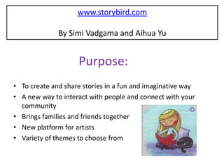 www.storybird.com

              By Simi Vadgama and Aihua Yu


                    Purpose:
• To create and share stories in a fun and imaginative way
• A new way to interact with people and connect with your
  community
• Brings families and friends together
• New platform for artists
• Variety of themes to choose from
 