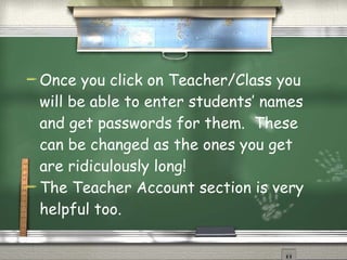 Once you click on Teacher/Class you will be able to enter students’ names and get passwords for them.  These can be changed as the ones you get are ridiculously long! The Teacher Account section is very helpful too. 