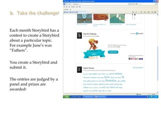 Each month Storybird has a contest to create a Storybird about a particular topic.  For example June’s was “Fathers”.  You create a Storybird and submit it.  The entries are judged by a panel and prizes are awarded ! 