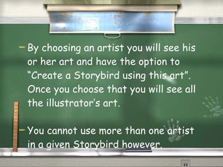 By choosing an artist you will see his or her art and have the option to “Create a Storybird using this art”.  Once you choose that you will see all the illustrator’s art. You cannot use more than one artist in a given Storybird however. 
