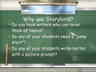 Why use Storybird? Do you have writers who can never think of topics? Do any of your students need a “jump start”? Do any of your students write better with a picture prompt? 
