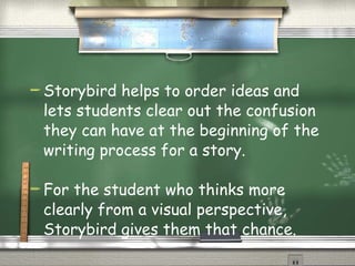 Storybird helps to order ideas and lets students clear out the confusion they can have at the beginning of the writing process for a story. For the student who thinks more clearly from a visual perspective, Storybird gives them that chance. 