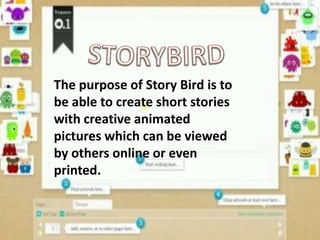 The purpose of Story Bird is to
be able to create short stories
with creative animated
pictures which can be viewed
by others online or even
printed.
 