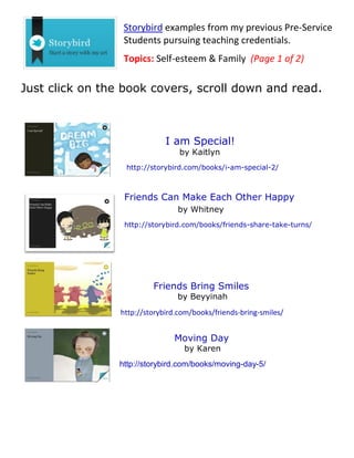 Storybird examples from my previous Pre-Service
Students pursuing teaching credentials.
Topics: Self-esteem & Family (Page 1 of 2)
Just click on the book covers, scroll down and read.
I am Special!
by Kaitlyn
http://storybird.com/books/i-am-special-2/
Friends Can Make Each Other Happy
by Whitney
http://storybird.com/books/friends-share-take-turns/
Friends Bring Smiles
by Beyyinah
http://storybird.com/books/friends-bring-smiles/
Moving Day
by Karen
http://storybird.com/books/moving-day-5/
 