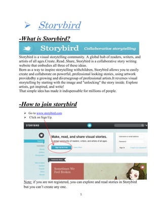 1
 Storybird
-What is Storybird?
Storybird is a visual storytelling community. A global hub of readers, writers, and
artists of all ages.Create..Read..Share, Storybird is a collaborative story writing
website that embodies all three of these ideas.
Born as a way to inspire storytelling withchildren, Storybird allows you to easily
create and collaborate on powerful, professional looking stories, using artwork
providedby a growing and diversegroup of professional artists.It reverses visual
storytelling by starting with the image and "unlocking" the story inside. Explore
artists, get inspired, and write!
That simple idea has made it indispensable for millions of people.
-How to join storybird
 Go to www.storybird.com
 Click on Sign Up.
Note: if you are not registered, you can explore and read stories in Storybird
but you can’t create any one.
 