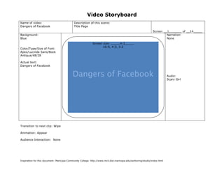 Video Storyboard
Name of video:                               Description of this scene:
Dangers of Facebook                          Title Page
                                                                                                                   Screen __1_______ of __14_____
Background:                                                                                                                 Narration:
Blue                                                                                                                        None
                                                            Screen size: _____4:3_____
                                                                   16:9, 4:3, 3:2
Color/Type/Size of Font:
Apex/Lucinda Sans/Book
Antiqua/48/28

Actual text:
Dangers of Facebook


                                           Dangers of Facebook                                                             Audio:
                                                                                                                           Scary Girl




                                               (Sketch screen here noting color, place, size of graphics if any)



Transition to next clip: Wipe

Animation: Appear

Audience Interaction: None




Inspiration for this document: Maricopa Community College. http://www.mcli.dist.maricopa.edu/authoring/studio/index.html
 