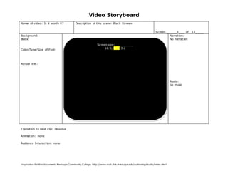 Video Storyboard
Name of video: Is it worth it?               Description of this scene: Black Screen


                                                                                                               Screen ______1___ of    12_____
Background:                                                                                                             Narration:
Black                                                                                                                   No narration

                                                               Screen size: __________
                                                                    16:9, 4:3, 3:2
Color/Type/Size of Font:




Actual text:




                                                                                                                            Audio:
                                                                                                                            no music




Transition to next clip: Dissolve

Animation: none

Audience Interaction: none




Inspiration for this document: Maricopa Community C ollege. http://www.mcli.dist.maricopa.edu/authoring/studio/index.html
 
