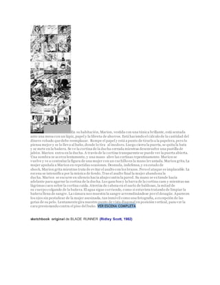 En su habitación, Marion, vestida con una túnica brillante, está sentada
ante una mesa con un lápiz, papel y la libreta de ahorros. Está haciendo el cálculo de la cantidad del
dinero robado quedebe reemplazar. Rompe el papel y está a punto de tirarlo a la papelera,pero lo
piensa mejor y se lo lleva al baño,donde lo tira al inodoro. Luego cierra la puerta, se quita la bata
y se mete en la bañera. Se ve la cortina de la ducha cerrada mientras desenvuelve una pastilla de
jabón. Marion entra en la ducha. A través de la cortina transparentese puede ver la puerta abierta.
Una sombra se acerca lentamente, y una mano abre las cortinas repentinamente. Marion se
vuelve y ve a contraluz la figura de una mujer con un cuchillo en la mano levantada. Marion grita.La
mujer apuñala a Marion en repetidas ocasiones. Desnuda, indefensa,y en estado de
shock, Marion grita mientras trata de evitar el asalto con los brazos. Pero el ataque es implacable. La
escena se intensifica por la música de fondo.Tras el asalto final la mujer abandona la
ducha. Marion se escurre en silencio hacia abajo contra la pared. Su mano se extiende hacia
adelante para agarrar la cortina de la ducha.Los ganchos y la barra de la cortina caen y mientras sus
lágrimas caen sobre la cortina caída. Aterriza de cabeza en el suelo de baldosas, la mitad de
su cuerpo colgando de la bañera.El agua sigue corriendo, como si estuviera tratando de limpiar la
bañera llena de sangre. La cámara nos muestra la sangre arremolinándose porel desagüe. Aparecen
los ojos sin pestañear de la mujer asesinada, tan inmóvil como una fotografía, a excepción de las
gotas de su pelo. Lentamentegira nuestro punto de vista diagonal en posición vertical, para ver la
cara presionando contra el piso del baño. VER ESCENA COMPLETA
sketchbook original de BLADE RUNNER (Ridley Scott, 1982)
 