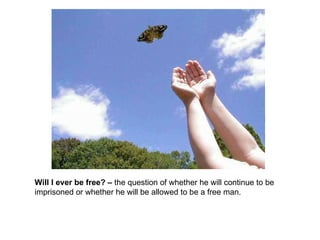 Will I ever be free? –  the question of whether he will continue to be imprisoned or whether he will be allowed to be a free man.  