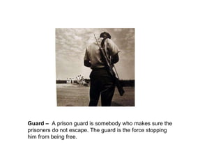Guard –  A prison guard is somebody who makes sure the prisoners do not escape. The guard is the force stopping him from being free.  