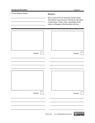 Storyboard Worksheet                                                            Page #:
Group Member Names:                  Directions:

                                     Draw a picture of how each shot will be framed.
                                     Then tell how many frames it will take for this action
                                     to take place. Finally, write a description of the
                                     action or dialogue on the lines below the box.




                       Frames:                                                  Frames:




                       Frames:                                                  Frames:




                                 Version 2.0   www.makingvisualnarratives.com
 