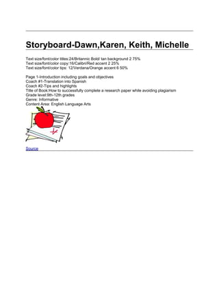 Storyboard-Dawn,Karen, Keith, Michelle
Text size/font/color titles:24/Britannic Bold/ tan background 2 75%
Text size/font/color copy:16/Calibri/Red accent 2 25%
Text size/font/color tips: 12/Verdana/Orange accent 6 50%

Page 1-Introduction including goals and objectives
Coach #1-Translation into Spanish
Coach #2-Tips and highlights
Title of Book:How to successfully complete a research paper while avoiding plagiarism
Grade level:9th-12th grades
Genre: Informative
Content Area: English Language Arts




Source
 
