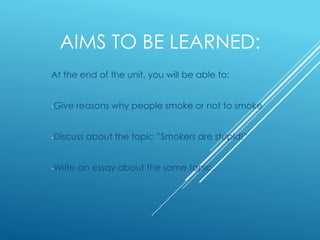 AIMS TO BE LEARNED:
At the end of the unit, you will be able to:
-Give reasons why people smoke or not to smoke
-Discuss about the topic ”Smokers are stupid!”
-Write an essay about the same topic.
 