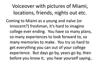 Voiceover with pictures of Miami, locations, friends, nights out etc. Coming to Miami as a young and naïve (or innocent?) freshman, it’s hard to imagine college ever ending.  You have so many plans, so many experiences to look forward to, so many memories to make.  You try so hard to get everything you can out of your college experience.  But days go by, years go by, then before you know it,  you hear yourself saying.. 