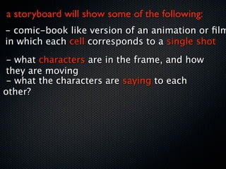a storyboard will show some of the following:
- comic-book like version of an animation or ﬁlm
in which each cell corresponds to a single shot
 - what characters are in the frame, and how
 they are moving
 - what the characters are saying to each
other?
 