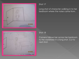 Shot 17
Long shot of character walking in to her
bedroom where the noise came from.
Shot 18
Camera follows her across her bedroom
to the wardrobe in a long shot. Cut to
next shot.
 