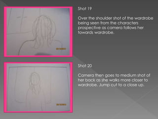 Shot 19
Over the shoulder shot of the wardrobe
being seen from the characters
prospective as camera follows her
towards wardrobe.
Shot 20
Camera then goes to medium shot of
her back as she walks more closer to
wardrobe. Jump cut to a close up.
 
