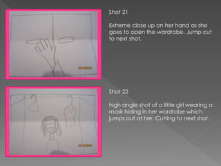 Shot 21
Extreme close up on her hand as she
goes to open the wardrobe. Jump cut
to next shot.
Shot 22
high angle shot of a little girl wearing a
mask hiding in her wardrobe which
jumps out at her. Cutting to next shot.
 